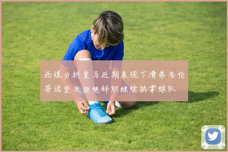 西媒分析皇马近期表现下滑弗洛伦蒂诺坚决拒绝辞职继续执掌球队