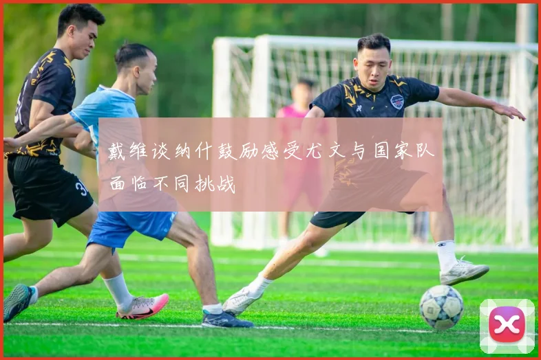 戴维谈纳什鼓励感受尤文与国家队面临不同挑战