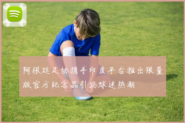 阿根廷足协携手印度平台推出限量版官方纪念品引发球迷热潮