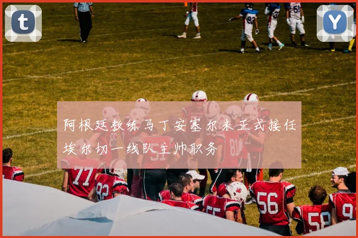 阿根廷教练马丁安塞尔米正式接任埃尔切一线队主帅职务
