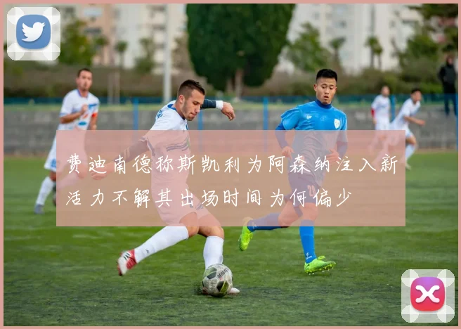 费迪南德称斯凯利为阿森纳注入新活力不解其出场时间为何偏少
