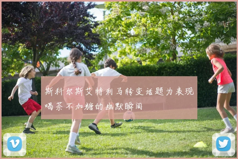 斯科尔斯艾特利马转变话题为表现喝茶不加糖的幽默瞬间