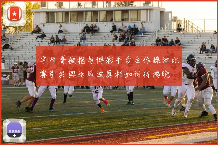 字母哥被指与博彩平台合作操控比赛引发舆论风波真相如何待揭晓