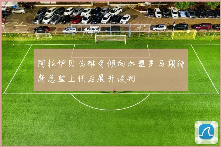 阿拉伊贝戈维奇倾向加盟罗马期待新总监上任后展开谈判