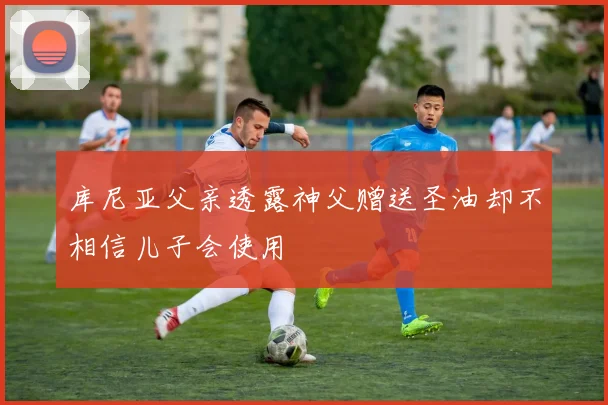 库尼亚父亲透露神父赠送圣油却不相信儿子会使用