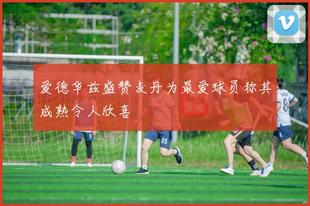 爱德华兹盛赞麦丹为最爱球员称其成熟令人欣喜